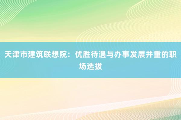 天津市建筑联想院：优胜待遇与办事发展并重的职场选拔