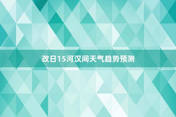 改日15河汉间天气趋势预测